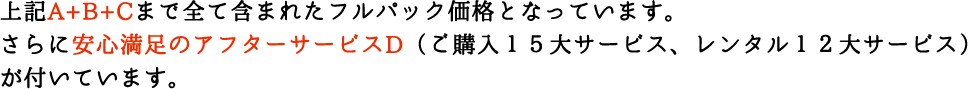 上記A〜Dまで全て含まれたフルパック価格となっています。さらに安心満足のアフターサービス（販売１５大サービス、レンタル１２大サービス）が付いています。