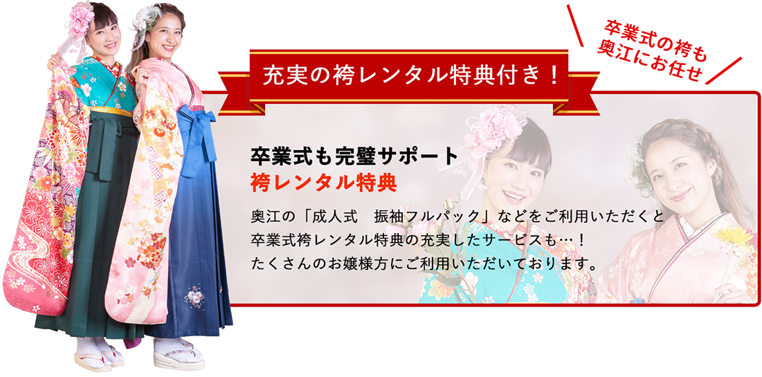 充実の袴レンタル特典付き！卒業式も完璧サポート袴レンタル特典!奥江の「成人式　振袖フルパック」などをご利用いただくと卒業式袴レンタル特典の充実したサービスも…！たくさんのお嬢様方にご利用いただいております。